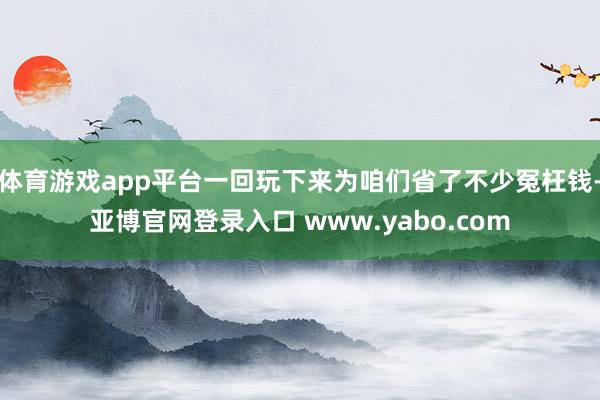 体育游戏app平台一回玩下来为咱们省了不少冤枉钱-亚博官网登录入口 www.yabo.com