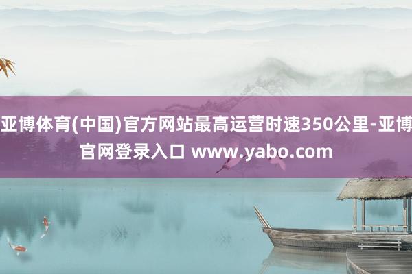 亚博体育(中国)官方网站最高运营时速350公里-亚博官网登录入口 www.yabo.com