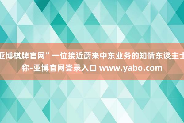 亚博棋牌官网”一位接近蔚来中东业务的知情东谈主士称-亚博官网登录入口 www.yabo.com