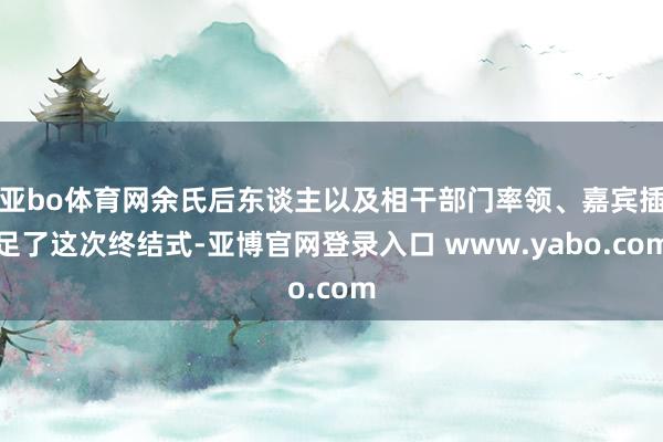 亚bo体育网余氏后东谈主以及相干部门率领、嘉宾插足了这次终结式-亚博官网登录入口 www.yabo.com