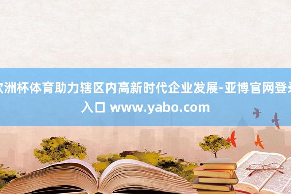 欧洲杯体育助力辖区内高新时代企业发展-亚博官网登录入口 www.yabo.com